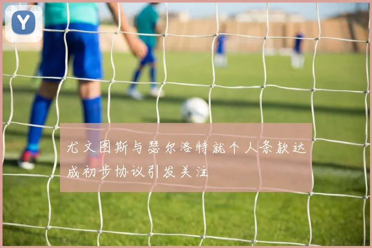 尤文图斯与瑟尔洛特就个人条款达成初步协议引发关注