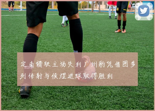 定南赣联主场失利广州豹凭借图多列传射与侯煜进球取得胜利
