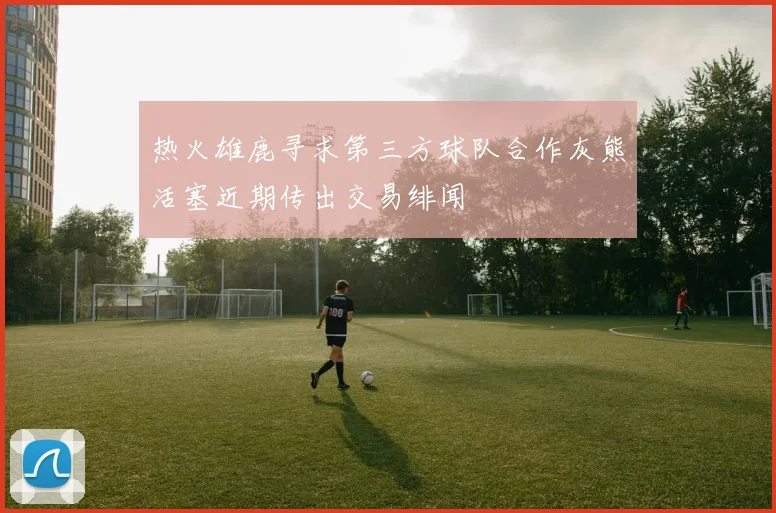 热火雄鹿寻求第三方球队合作灰熊活塞近期传出交易绯闻
