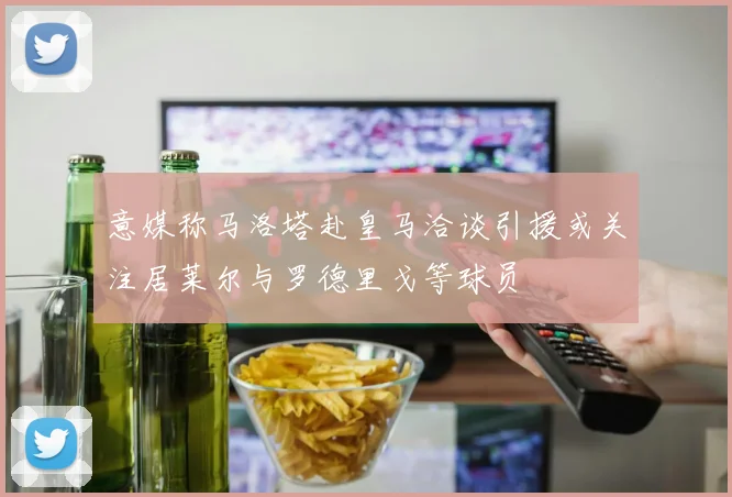 意媒称马洛塔赴皇马洽谈引援或关注居莱尔与罗德里戈等球员