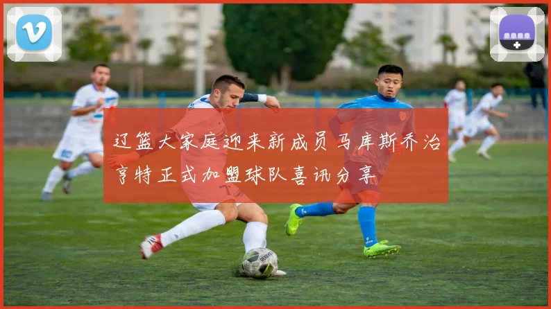 辽篮大家庭迎来新成员马库斯乔治亨特正式加盟球队喜讯分享