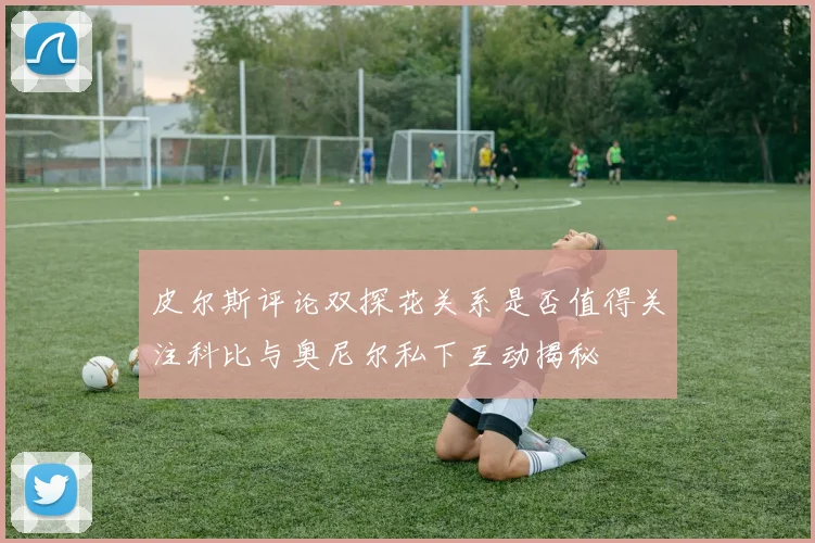皮尔斯评论双探花关系是否值得关注科比与奥尼尔私下互动揭秘