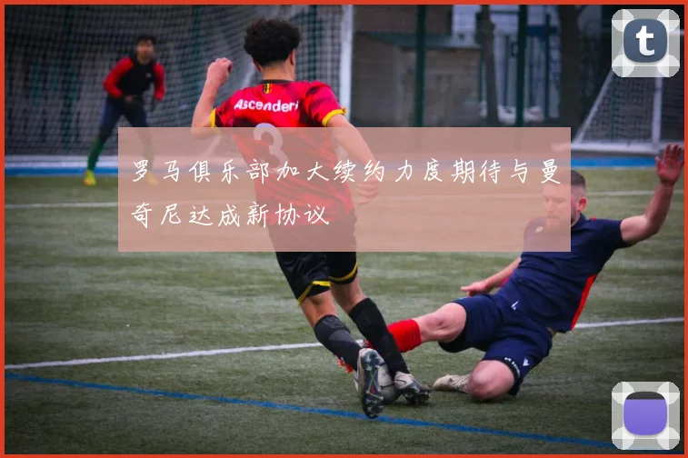 罗马俱乐部加大续约力度期待与曼奇尼达成新协议