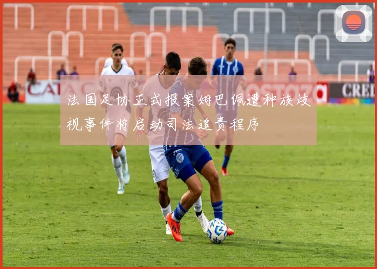 法国足协正式报案姆巴佩遭种族歧视事件将启动司法追责程序