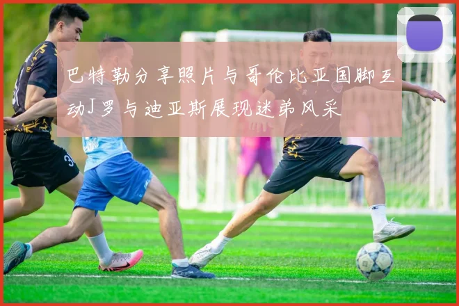 巴特勒分享照片与哥伦比亚国脚互动J罗与迪亚斯展现迷弟风采