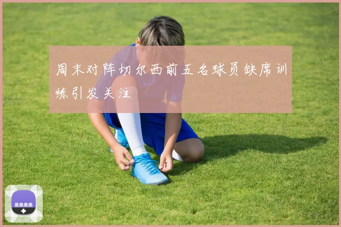 周末对阵切尔西前五名球员缺席训练引发关注