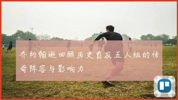 乔约翰逊回顾历史首发五人组的传奇阵容与影响力