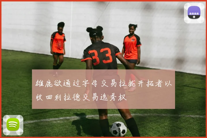 雄鹿欲通过字母交易拉拢开拓者以收回利拉德交易选秀权