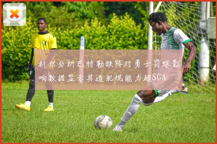 科尔分析巴特勒缺阵对勇士罚球影响数据显示其造犯规能力超SGA
