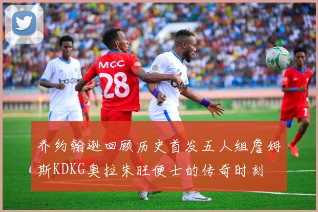 乔约翰逊回顾历史首发五人组詹姆斯KDKG奥拉朱旺便士的传奇时刻