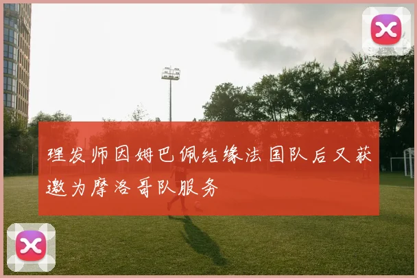 理发师因姆巴佩结缘法国队后又获邀为摩洛哥队服务