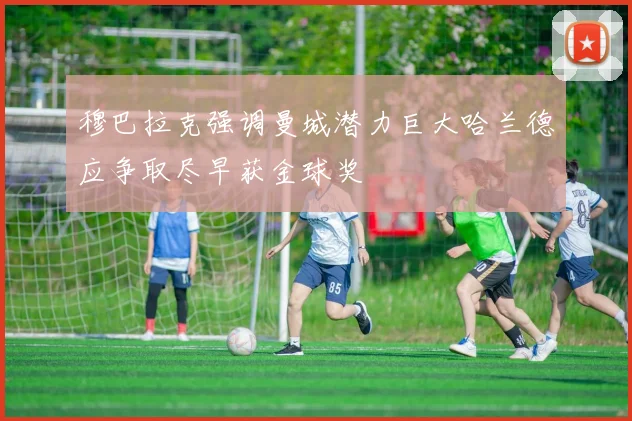 穆巴拉克强调曼城潜力巨大哈兰德应争取尽早获金球奖