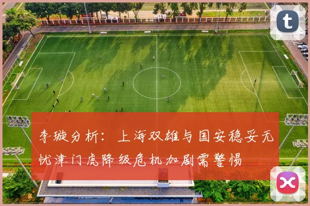 李璇分析：上海双雄与国安稳妥无忧津门虎降级危机加剧需警惕