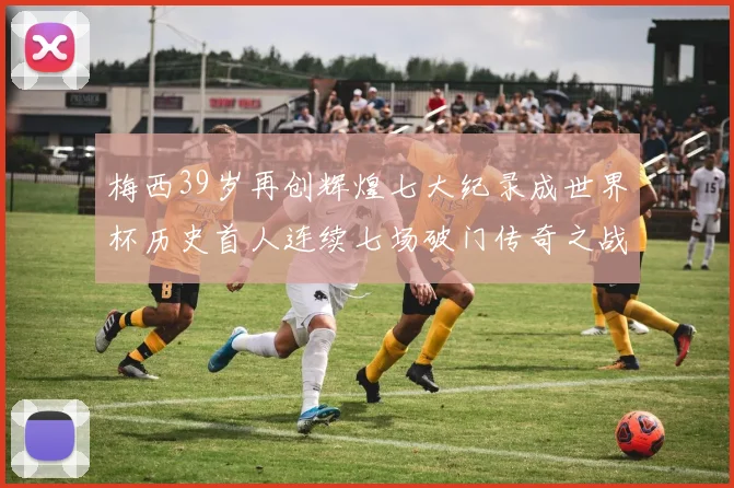 梅西39岁再创辉煌七大纪录成世界杯历史首人连续七场破门传奇之战