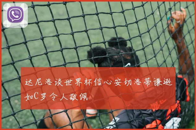 达尼洛谈世界杯信心安切洛蒂谦逊如C罗令人敬佩