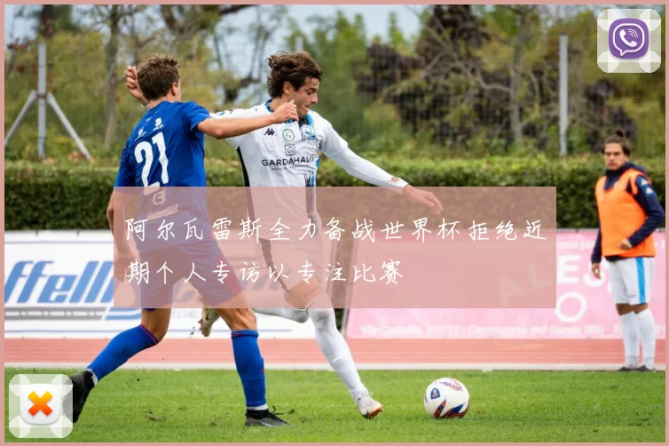 阿尔瓦雷斯全力备战世界杯拒绝近期个人专访以专注比赛