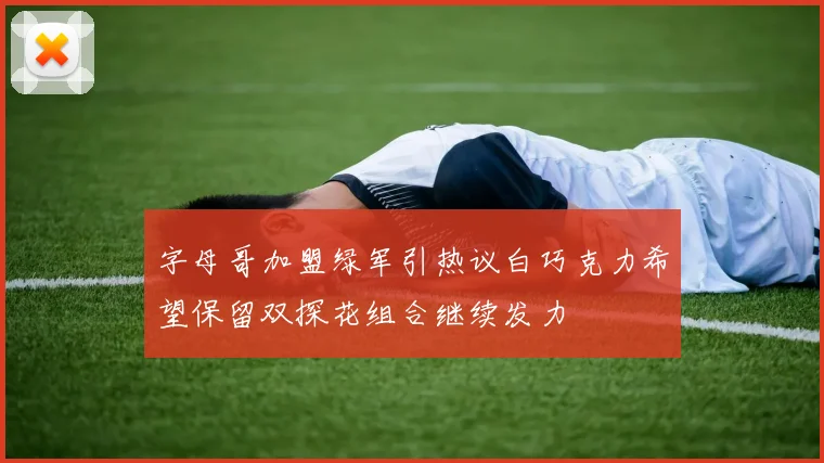 字母哥加盟绿军引热议白巧克力希望保留双探花组合继续发力