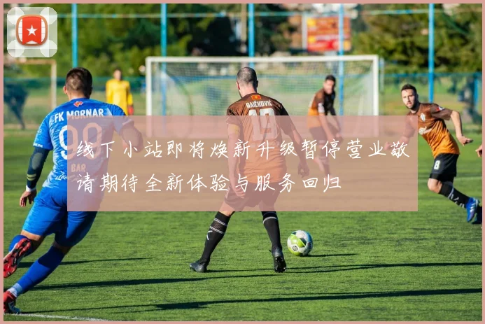 线下小站即将焕新升级暂停营业敬请期待全新体验与服务回归